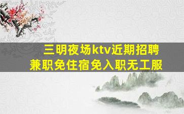 三明夜场ktv近期招聘兼职免住宿免入职无工服